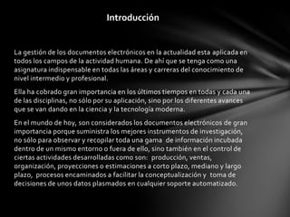 Introducción


La gestión de los documentos electrónicos en la actualidad esta aplicada en
todos los campos de la actividad humana. De ahí que se tenga como una
asignatura indispensable en todas las áreas y carreras del conocimiento de
nivel intermedio y profesional.
Ella ha cobrado gran importancia en los últimos tiempos en todas y cada una
de las disciplinas, no sólo por su aplicación, sino por los diferentes avances
que se van dando en la ciencia y la tecnología moderna.
En el mundo de hoy, son considerados los documentos electrónicos de gran
importancia porque suministra los mejores instrumentos de investigación,
no sólo para observar y recopilar toda una gama de información incubada
dentro de un mismo entorno o fuera de ello, sino también en el control de
ciertas actividades desarrolladas como son: producción, ventas,
organización, proyecciones o estimaciones a corto plazo, mediano y largo
plazo, procesos encaminados a facilitar la conceptualización y toma de
decisiones de unos datos plasmados en cualquier soporte automatizado.
 