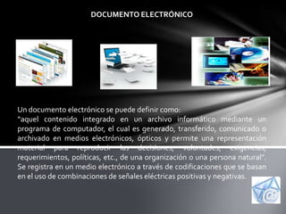DOCUMENTO ELECTRÓNICO




Un documento electrónico se puede definir como:
“aquel contenido integrado en un archivo informático mediante un
programa de computador, el cual es generado, transferido, comunicado o
archivado en medios electrónicos, ópticos y permite una representación
material para reproducir las decisiones, voluntades, exigencias,
requerimientos, políticas, etc., de una organización o una persona natural”.
Se registra en un medio electrónico a través de codificaciones que se basan
en el uso de combinaciones de señales eléctricas positivas y negativas.
 