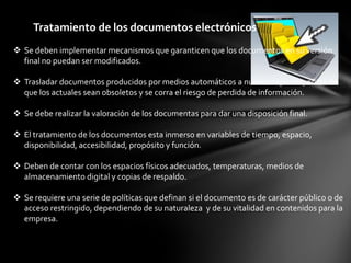 Tratamiento de los documentos electrónicos
 Se deben implementar mecanismos que garanticen que los documentos en su versión
  final no puedan ser modificados.

 Trasladar documentos producidos por medios automáticos a nuevos soportes, antes de
  que los actuales sean obsoletos y se corra el riesgo de perdida de información.

 Se debe realizar la valoración de los documentas para dar una disposición final.

 El tratamiento de los documentos esta inmerso en variables de tiempo, espacio,
  disponibilidad, accesibilidad, propósito y función.

 Deben de contar con los espacios físicos adecuados, temperaturas, medios de
  almacenamiento digital y copias de respaldo.

 Se requiere una serie de políticas que definan si el documento es de carácter público o de
  acceso restringido, dependiendo de su naturaleza y de su vitalidad en contenidos para la
  empresa.
 