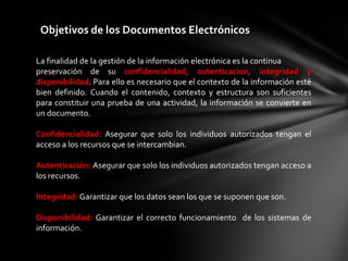 Objetivos de los Documentos Electrónicos

La finalidad de la gestión de la información electrónica es la continua
preservación de su confidencialidad, autenticacion, integridad y
disponibilidad. Para ello es necesario que el contexto de la información esté
bien definido. Cuando el contenido, contexto y estructura son suficientes
para constituir una prueba de una actividad, la información se convierte en
un documento.

Confidencialidad: Asegurar que solo los individuos autorizados tengan el
acceso a los recursos que se intercambian.

Autenticación: Asegurar que solo los individuos autorizados tengan acceso a
los recursos.

Integridad: Garantizar que los datos sean los que se suponen que son.

Disponibilidad: Garantizar el correcto funcionamiento de los sistemas de
información.
 