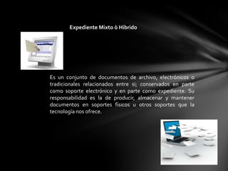 Expediente Mixto ò Hibrido




Es un conjunto de documentos de archivo, electrónicos o
tradicionales relacionados entre si; conservados en parte
como soporte electrónico y en parte como expediente. Su
responsabilidad es la de producir, almacenar y mantener
documentos en soportes físicos u otros soportes que la
tecnología nos ofrece.
 