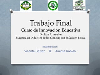 Trabajo Final
Curso de Innovación Educativa
Dr. Iván Armuelles
Maestría en Didáctica de las Ciencias con énfasis en Física.
Realizado por:
Vicente Gálvez & Aminta Robles
 