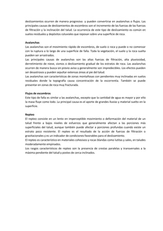 deslizamientos ocurren de manera progresiva y pueden convertirse en avalanchas o flujos. Las
principales causas de deslizamientos de escombros son el incremento de las fuerzas de las fuerzas
de filtración y la inclinación del talud. La ocurrencia de este tipo de deslizamiento es común en
suelos residuales y depósitos coluviales que reposan sobre una superficie de roca.

Avalanchas
Las avalanchas son el movimiento rápido de escombros, de suelo o roca y puede o no comenzar
con la ruptura a lo largo de una superficie de falla. Toda la vegetación, el suelo y la roca suelta
pueden ser arrastrados.
Las principales causas de avalanchas son las altas fuerzas de filtración, alta pluviosidad,
derretimiento de nieve, sismos o deslizamiento gradual de los estratos de roca. Las avalanchas
ocurren de manera busca sin previo aviso y generalmente son impredecibles. Los efectos pueden
ser desastrosos y pueden sepultar extensas áreas al pie del talud.
Las avalanchas son características de zonas montañosas con pendientes muy inclinadas en suelos
residuales donde la topografía causa concentración de la escorrentía. También se puede
presentar en zonas de roca muy fracturada.

Flujos de escombros
Este tipo de falla es similar a las avalanchas, excepto que la cantidad de agua es mayor y por ello
la masa fluye como lodo. La principal causa es el aporte de grandes lluvias y material suelto en la
superficie.

Repteo
El repteo consiste en un lento en imperceptible movimiento o deformación del material de un
talud frente a bajos niveles de esfuerzos que generalmente afectan a las porciones más
superficiales del talud, aunque también puede afectar a porciones profundas cuando existe un
estrato poco resistente. El repteo es el resultado de la acción de fuerzas de filtración o
gravitacionales y es un indicador de condiciones favorables para el deslizamiento.
El repteo es característico en materiales cohesivos y rocas blandas como lutitas y sales, en taludes
moderadamente empinados.
Los rasgos característicos de repteo son la presencia de crestas paralelas y transversales a la
máxima pendiente del talud y postes de cerca inclinados.
 