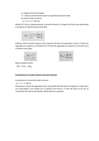 ø = Angulo de fricción drenada
         ' = esfuerzo normal efectivo sobre la superficie potencial de falla.
        De manera similar tenemos


Donde Cd Y ¢d son, respectivamente, la cohesi6n efectiva Y el ángulo de fricción que sedesarrolla
a lo largo de la superficie potencial de falla.




Podemos ahora introducir algunos otros aspectos del factor de seguridad, es decir. El factor de
seguridad con respecto a la cohesi6n FSc Y el factor de seguridad con respecto a la fricci6n FS ø y
se definen como sigue:




Ademas podemos decir:




ESTABILIDAD DE TALUDES INFINTOS SIN INFILTRACION

La resistencia al cortante del suelo se da por:


Evaluaremos el factor de seguridad contra una posible falla del talud a 10 largo de un plano AB a
una profundidad H por debajo de la superficie del terreno. La falla del talud ocurre por el
movimiento del suelo arriba del plano AB de derecha a izquierda.
 