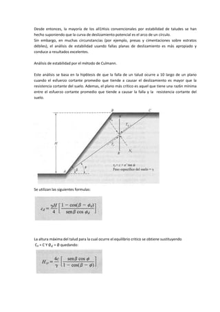 Desde entonces, la mayoría de los all1Hisis convencionales por estabilidad de taludes se han
hecho suponiendo que la curva de deslizamiento potencial es el arco de un círculo.
Sin embargo, en muchas circunstancias (por ejemplo, presas y cimentaciones sobre estratos
débiles), el análisis de estabilidad usando fallas planas de deslizamiento es más apropiado y
conduce a resultados excelentes.

Análisis de estabilidad por el método de Culmann.

Este análisis se basa en la hip6tesis de que la falla de un talud ocurre a 10 largo de un plano
cuando el esfuerzo cortante promedio que tiende a causar el deslizamiento es mayor que la
resistencia cortante del suelo. Ademas, el plano más crítico es aquel que tiene una raz6n mínima
entre el esfuerzo cortante promedio que tiende a causar la falla y la resistencia cortante del
suelo.




Se utilizan las siguientes formulas:




La altura máxima del talud para la cual ocurre el equilibrio critico se obtiene sustituyendo
 Cd = C Y   = quedando:
 