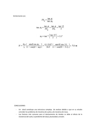 Similarmente con:




 CONCULSIONES

   -   Un talud constituye una estructura compleja de analizar debido a que en su estudio
       coinciden los problemas de mecánica de suelos y de mecánica de rocas.
   -   Loa factores más comunes para el deslizamiento de taludes se debe al efecto de la
       resistencia del suelo, la pendiente del talud, pluviosidad y erosión.
 