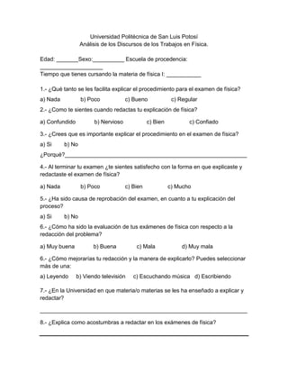 Universidad Politécnica de San Luis Potosí
                  Análisis de los Discursos de los Trabajos en Física.

Edad: _______Sexo:__________ Escuela de procedencia:
____________________
Tiempo que tienes cursando la materia de física I: ___________

1.- ¿Qué tanto se les facilita explicar el procedimiento para el examen de física?
a) Nada           b) Poco            c) Bueno             c) Regular
2.- ¿Como te sientes cuando redactas tu explicación de física?

a) Confundido          b) Nervioso             c) Bien          c) Confiado

3.- ¿Crees que es importante explicar el procedimiento en el examen de física?
a) Si     b) No
¿Porqué?__________________________________________________________

4.- Al terminar tu examen ¿te sientes satisfecho con la forma en que explicaste y
redactaste el examen de física?

a) Nada           b) Poco            c) Bien             c) Mucho

5.- ¿Ha sido causa de reprobación del examen, en cuanto a tu explicación del
proceso?
a) Si     b) No
6.- ¿Cómo ha sido la evaluación de tus exámenes de física con respecto a la
redacción del problema?

a) Muy buena           b) Buena          c) Mala              d) Muy mala

6.- ¿Cómo mejorarías tu redacción y la manera de explicarlo? Puedes seleccionar
más de una:
a) Leyendo      b) Viendo televisión    c) Escuchando música d) Escribiendo

7.- ¿En la Universidad en que materia/o materias se les ha enseñado a explicar y
redactar?

__________________________________________________________________

8.- ¿Explica como acostumbras a redactar en los exámenes de física?
 