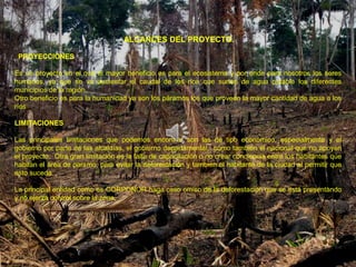 ALCANCES DEL PROYECTO.

 PROYECCIONES

Es un proyecto en el que el mayor beneficio es para el ecosistema y por ende para nosotros los seres
humanos, ya que se va aumentar el caudal de los ríos que surten de agua potable los diferentes
municipios de la región.
Otro beneficio es para la humanidad ya son los páramos los que proveen la mayor cantidad de agua a los
ríos

LIMITACIONES

Las principales limitaciones que podemos encontrar son las de tipo económico, especialmente y el
gobierno por parte de las alcaldías, el gobierno departamental, como también el nacional que no apoyen
el proyecto. Otra gran limitación es la falta de capacitación o no crear conciencia entre los habitantes que
habitan el área de paramo, para evitar la deforestación y también el habitante de la ciudad al permitir que
esto suceda.

La principal entidad como es CORPONOR haga caso omiso de la deforestación que se está presentando
y no ejerza control sobre la zona.
 