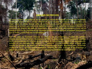 ANALISIS DE PRECIOS

La lucha contra la deforestación en los países en desarrollo requiere una inyección de fondos
adicionales (entre 15 000 y 25 000 millones de euros anuales para reducir este fenómeno a la
mitad antes de 2020). Buena parte de la financiación podría obtenerse de la subasta de
derechos de emisión prevista por el régimen de comercio de derechos de emisión (RCDE). La
propuesta de reforma del sistema, presentada en enero de 2008, efectivamente prevé que al
menos el 20% de los ingresos de las subastas de derechos se destinen a medidas relacionadas
con el clima, y sobre todo con la deforestación.

Por otro lado, la Comisión propone la creación de un mecanismo mundial del carbono
forestal (Global Forest Carbon Mechanism, GFCM). En este contexto podría preverse una fase
piloto para comprobar los efectos de los «créditos de deforestación» (créditos por deforestación
evitada) en los mercados del carbono. Los gobiernos podrían emplear estos créditos para
cumplir los objetivos de reducción de las emisiones que tengan asignados para el período
posterior a 2012. También podría plantearse, después de 2020, autorizar a las empresas a
utilizar los «créditos de deforestación» para compensar una parte de sus emisiones
 