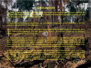 CONCLUSIONES
Sin duda, la aplicabilidad del curso de Diseño de Proyectos en nuestra vida personal y laboral, es
de gran importancia en la medida de que nos enseña metódicamente los pasos a seguir en una
idea de proyecto independiente de cuál sea.


En nuestro caso el problema identificado, La Deforestación llegando a él con objetividad y claridad
definiendo objetivos en su área definida.

El agua como recurso natural es vital para la supervivencia de la raza humana en el planeta tierra
y por manos inescrupulosas que solo piensan en el lucro personal se olvidan de un pequeño
detalle y es el que sin agua no hay vida.

La deforestación es un hecho que ocurre y que seguirá ocurriendo especialmente si las
autoridades mundiales no toman las medidas necesarias para provocar un cambio. No hay que
dejar de lado el papel que jugamos nosotros, los jóvenes, ya que somos los llamados a generar
ideas que en un futuro cercano lleven a una solución de este problema. Además serviremos como
creadores de conciencia en nuestro circulo cercano y en nuestras futuras generaciones.

En las partes donde se observan los terrenos se ve claramente la deforestación de lo que un día
fueran cultivados por diferentes clases de árboles y arbustos. Y esto nos permite ver la necesidad
de trabajar muy arduamente para ayudar en el sistema del medio ambiente. Debemos tener
conciencia que al talar un árbol debemos cultivar otro en su lugar, hacer por lo menos a nuestro
alrededor la tarea de reforestar en los lugares que aun se pueden salvar.
 