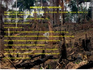 BIBLIOGRAFIA Y CIBERGRAFIA

SALAZAR Cañón Henry, 2011. Modulo Diseño de Proyectos. Universidad Nacional Abierta y a
Distancia UNAD. Bogotá Colombia.

nortedesantander.gov.co/.../INFORME_GENERAL_DEL_

www.corponor.gov.co/.../Ocaña/.../

www.monografias.com ›

Ecologíahttp://www.responsarbolidad.net/web/imagenes/38182_africa-indico.jpg

http://www.biodiesel.com.ar/zenphoto/albums/biodiesel/greenpeace-bosques-palma.jpg

http://reciclame.net/blog/wp-content/uploads/2009/05/arcadio-esquivel.

www.cepes.org.pe/debate/debate42/03-llerena.pdf

www.scidev.net › ... › Agricultura y Medio Ambiente › Deforestación

era-mx.org/ Estudios_y_proyectos /.../deforestación/Takaki_Defor.pdf

www.monografias.com › Ecología
 