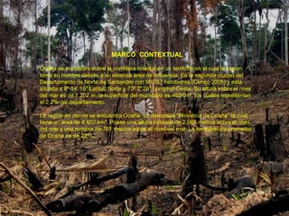 MARCO CONTEXTUAL

Ocaña se encuentra sobre la cordillera oriental en un territorio en el cual la región
toma su nombre debido a su extensa área de influencia. Es la segunda ciudad del
Departamento de Norte de Santander con 90.037 habitantes (Censo 2005) y está
situada a 8º 14' 15'' Latitud Norte y 73º 2' 26'' Longitud Oeste. Su altura sobre el nivel
del mar es de 1.202 m; la superficie del municipio es 463Km², los cuales representan
el 2,2% del departamento.

La región en donde se encuentra Ocaña, se denomina "Provincia de Ocaña” la cual
tiene un área de 8.602 km². Posee una altura máxima de 2.065 metros sobre el nivel
del mar y una mínima de 761 metros sobre el nivel del mar. La temperatura promedio
de Ocaña es de 22º C.
 