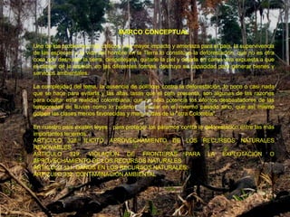 MARCO CONCEPTUAL

Uno de los problemas más críticos y de mayor impacto y amenaza para el país, la supervivencia
de las especies y la vida del hombre en la Tierra lo constituye la deforestación, que no es otra
cosa que desnudar la tierra, despellejarla, quitarle la piel y dejarla en carne viva expuesta a que
el cáncer de la erosión, en las diferentes formas, destruya su capacidad para generar bienes y
servicios ambientales.

La complejidad del tema, la ausencia de políticas contra la deforestación, lo poco o casi nada
que se hace para evitarla y las altas tasas que el país presenta, son algunas de las razones
para ocultar esta realidad colombiana, que no sólo potencia los efectos desbastadores de las
temporadas de lluvias como lo pudimos apreciar en el invierno pasado sino, que así mismo
golpea las clases menos favorecidas y marginadas de la "otra Colombia".

En nuestro país existen leyes para proteger los páramos contra la deforestación entre las más
importantes tenemos:
ARTICULO 328. ILICITO APROVECHAMIENTO DE LOS RECURSOS NATURALES
RENOVABLES
ARTICULO 329. VIOLACIÓN DE FRONTERAS PARA LA EXPLOTACIÓN O
APROVECHAMIENTO DE LOS RECURSOS NATURALES
ARTICULO 331. DAÑOS EN LOS RECURSOS NATURALES.
ARTICULO 332. CONTAMINACIÓN AMBIENTAL
 
