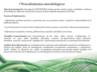 Procedimientos metodológicos
Tipo de investigación: Investigación DESCRIPTIVA porque permite reseñar rasgos, cualidades o atributos
de la Población Objeto de Estudio de la comuna 18 de la ciudad de Santiago de Cali Valle.

Fuentes de Información:

• Información primaria encuesta y entrevistas que nos permitan evaluar el grado de vulnerabilidad de la
población objetivo.

• Las técnicas para la recolección de la información serán encuestas y entrevistas, observación participante

• Información secundaria: artículos, publicaciones y estudios realizados en este tema.

Variables e instrumentos: Una caracterización de los niños, niñas, jóvenes y adolescentes en
términos de sexo, edad, identidad, educación, acciones de supervivencia, salud, relaciones
familiares, atención institucional, drogadicción, salud sexual y reproductiva, y su percepción de derechos.

Análisis de la información: Los resultados de las encuestas serán analizados tomando los fundamentos y
técnicas del enfoque mixto de investigación (combinación de elementos cuantitativos y cualitativos).
Dicho análisis se efectuará por medio de estadística descriptiva que permita evaluar variables en el
proceso de recolección de la información. La metodología de muestreo será la de aleatoria simple.
 