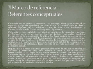 Colombia no es potencia pesquera, sin embargo, tiene gran variedad de
especies y algunas fortalezas en acuicultura. A continuación se dará a
conocer algunas cifras publicadas por la Asociación Productora y
Comercializadora de Productos Pesqueros, Apropesca,
Colombia en la actualidad, es el séptimo productor de pescados y mariscos
de Suramérica y el décimo de América Latina. Alejandro Londoño,
Presidente de la organización le dijo a La Barra revista de cocina que la
oferta de estos recursos está disminuyendo y el consumo per cápita está por
debajo de lo que establece la Organización de las Naciones Unidas para la
Alimentación y Agricultura, FAO. Sin embargo, la calidad de las empresas de
este subsector ha reforzado decisivamente el mercado nacional. Este es el
panorama actual.
Hoy en día, La pesca Nacional produce alrededor de 170.000 toneladas de
pescados y mariscos cada año, siendo el atún el de mayor oferta
internacional, y la tilapia la de mayor oferta nacional. Por otra parte, a
Colombia llegan 140.000 toneladas, y se exportan 71.000. Esto quiere decir
que existen en el mercado nacional 239.000 toneladas de pescados y
mariscos que se consumen en el país, lo cual constituye un consumo per
cápita, entre la población entre 5 y 50 años, de 6 kilos por año. Tres kilos
por debajo de los estándares internacionales.
 