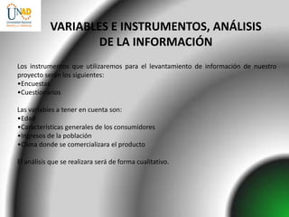 VARIABLES E INSTRUMENTOS, ANÁLISIS
                   DE LA INFORMACIÓN
Los instrumentos que utilizaremos para el levantamiento de información de nuestro
proyecto serán los siguientes:
•Encuestas
•Cuestionarios

Las variables a tener en cuenta son:
•Edad
•Características generales de los consumidores
•Ingresos de la población
•Clima donde se comercializara el producto

El análisis que se realizara será de forma cualitativo.
 