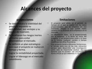 Alcances del proyecto
          proyecciones                                limitaciones
• Se determinara la viabilidad del     •   El proyecto será válido en el periodo de
                                           tiempo en el que se realice con los datos
  proyecto expuesto su                     proporcionados por la empresa en ese
  rentabilidad, sus ventajas y su          momento debido a que puede haber
                                           cambios en las finanzas de la empresa o en el
  monto de inversión.                      mercado.
• Se analizaran los riesgos inertes    •   La información base, es la proporcionada
                                           por la empresa a la fecha de inicio del
  al mismo para evitar                     proyecto y sus proyecciones están a la base
  desestabilizar el mercado.               de la misma, cualquier cambio o tiempo
                                           modificara las cifras financieras.
• Se definirá un plan estratégico      •   Este proyecto tendría diferentes limitaciones,
                                           el tiempo seria uno de los más relevantes
  para que el proyecto se realice en       porque para desarrollar una investigación
  tiempo y forma.                          como esta es importante analizar algunos
                                           factores que no pueden ser estudiadas de
• Lograr la rentabilidad proyectada.       forma virtual ya que debemos ir a la practica
• Lograr el liderazgo en el mercado
  colombiano.
 