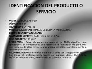 IDENTIFICACION DEL PRODUCTO O
               SERVICIO
• MATERIAL: DULCE ABRIGO
• CÓDIGO: FBR-24
• PROVEEDOR: LA FAYETTE
• MODELO A FÁBRICAR: PIJAMAS DE LA LÍNEA “ABRIGADITAS”
• COLOR: ROSADO Y AZUL CLARO
• TAMAÑO DE SOPORTE: Rollo (137.2 cm x 10.7 m)
• PESO SOPORTE: 190 g/m²
• DESCRIPCIÓN: Dulce abrigo es un material de 100% algodón, para
  aplicaciones en confecciones que requieran la fabricación de productos
  que protejan de altas temperaturas y sean sometidos constantemente a
  lavado y planchado.
• RECOMENDACIONES: Este tipo de material debe ser trabajado con agujas
  tipo industrial, preferiblemente Singer, con números desde 80/12 hasta
  90/14 en máquina plana, y en collarín en todos los números.
 