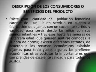 DESCRIPCIÓN DE LOS CONSUMIDORES O
        BENEFICIOS DEL PRODUCTO
• Existe gran cantidad de población femenina
  carente de un buen servicio en cuanto a
  fabricación de pijamas con un excelente surtido y
  variedad para servir desde las niñas con sus
  sueños infantiles y traviesos hasta las señoras de
  la tercera edad que quieren sentirse cómodas a
  la hora de dormir, existen diferentes estratos, de
  acuerdo a los recursos económicos existirán
  pijamas para todo gusto, algunas las prefieren
  económicas otras costosas lo importante es que
  son prendas de excelente calidad y para todos los
  gustos.
 