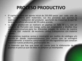 PROCESO PRODUCTIVO
• El capital se dará con aporte inicial de 250.000 pesos por cada uno de
  los compañeros para materiales. Las dos personas que aportan la
  experiencia y realización del producto aportarán las maquinas lo que les
  dará un beneficio adicional del 5% sobre prenda.
• La mayor producción se realizará en pijamas en Talla M y L, con un
  conjunto de Pantalón con manga corta con estampados y diseños muy
  novedosos y creativos para los diferentes estados de ánimo de nuestra
  clientela con material de excelente calidad trabajaremos con material
  franela.
• Manejaremos nuestras ventas o mostrarios por medios de catálogos y/o
  revistas en donde implementaremos una revista que se entregará
  mensualmente a nuestras compradoras con ello lograremos que conozcan
  nuestros nuevos productos, promociones etc.
• La inversión que hay que tener en cuenta para la elaboración de los
  pijamas es poco ya que las telas se compran ya estampadas
 