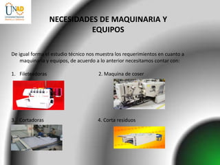 NECESIDADES DE MAQUINARIA Y
                            EQUIPOS

De igual forma el estudio técnico nos muestra los requerimientos en cuanto a
    maquinaria y equipos, de acuerdo a lo anterior necesitamos contar con:

1. Fileteadoras                       2. Maquina de coser




3. Cortadoras                         4. Corta residuos
 