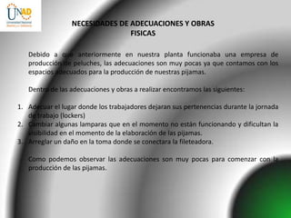 NECESIDADES DE ADECUACIONES Y OBRAS
                                FISICAS

   Debido a que anteriormente en nuestra planta funcionaba una empresa de
   producción de peluches, las adecuaciones son muy pocas ya que contamos con los
   espacios adecuados para la producción de nuestras pijamas.

   Dentro de las adecuaciones y obras a realizar encontramos las siguientes:

1. Adecuar el lugar donde los trabajadores dejaran sus pertenencias durante la jornada
   de trabajo (lockers)
2. Cambiar algunas lamparas que en el momento no están funcionando y dificultan la
   visibilidad en el momento de la elaboración de las pijamas.
3. Arreglar un daño en la toma donde se conectara la fileteadora.

   Como podemos observar las adecuaciones son muy pocas para comenzar con la
   producción de las pijamas.
 