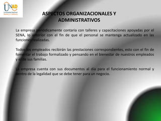 ASPECTOS ORGANIZACIONALES Y
                     ADMINISTRATIVOS
La empresa periódicamente contaria con talleres y capacitaciones apoyadas por el
SENA, lo anterior con el fin de que el personal se mantenga actualizado en las
funciones realizadas.

Todos los empleados recibirán las prestaciones correspondientes, esto con el fin de
fomentar el trabajo formalizado y pensando en el bienestar de nuestros empleados
y el de sus familias.

La empresa cuenta con sus documentos al día para el funcionamiento normal y
dentro de la legalidad que se debe tener para un negocio.
 