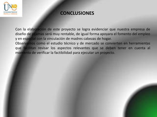 CONCLUSIONES


Con la elaboración de este proyecto se logra evidenciar que nuestra empresa de
diseño de pijamas será muy rentable, de igual forma apoyara el fomento del empleo
y en especial con la vinculación de madres cabezas de hogar.
Observamos como el estudio técnico y de mercado se convierten en herramientas
que facilitan revisar los aspectos relevantes que se deben tener en cuenta al
momento de verificar la factibilidad para ejecutar un proyecto.
 