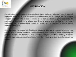 JUSTIFICACIÓN


Cuando observamos mujeres intentando sin éxito probarse pijamas y que al verse al
espejo se parezca a lo que han visto en la televisión o en el catálogo, eso es porque
escogen erróneamente lo que le queda a las demás. “Pijamas para toda clase de
mujeres”, le permitirá ver la pijama que desea y tenerla a su medida, en su color
preferido y en el material que mejor se ajuste para su descanso y que se logren
sentir muy cómodas.

En el país las encuestas de satisfacción de productos son muestra que no se cuenta con
calidad para el cliente. Son estos clientes la importancia principal, no se diseñaría para
grandes marcas, lo haríamos para nuestras amigas, nuestras madres, nuestras
conocidas, para ese mercado latente que necesita vestirse y sentirse bien, incluso en las
noches.
 