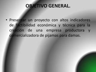 OBJETIVO GENERAL.

• Presentar un proyecto con altos indicadores
  de factibilidad económica y técnica para la
  creación de una empresa productora y
  comercializadora de pijamas para damas.
 