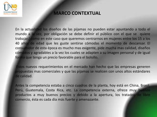 MARCO CONTEXTUAL


En la actualidad los diseños de las pijamas no pueden estar apuntando a todo el
mundo a la vez, por obligación se debe definir el público con el que se quiere
trabajar,( como en este caso que queremos centrarnos en mujeres entre los 15 a los
40 años de edad que les guste sentirse cómodas el momento de descansar. El
consumidor de esta época es mucho mas exigente, pide mucha mas calidad, diseños
cómodos y agradables a la vez los cuales se adapten a su imagen personal y de igual
forma que tenga un precio favorable para el bolsillo.

Estos nuevos requerimientos en el mercado han hecho que las empresas generen
propuestas mas comerciales y que las pijamas se realicen con unos altos estándares
de calidad.

Antes la competencia estaba a cinco cuadras de la planta, hoy está en China, Brasil,
Perú, Guatemala, Costa Rica, etc. La competencia externa, ofrece muy buenos
productos a muy buenos precios y debido a la apertura, los tratados de libre
comercio, ésta es cada día más fuerte y amenazante.
 
