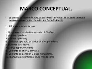 MARCO CONCEPTUAL.
• La prenda de vestir a la hora de descansar “pijamas” es un parte utilizada
  para relajarnos y estar cómodas a la hora de dormir.

• Adquiere muchas formas.

1. blusas en varios diseños (mas de 15 Diseños)
2. pijamas tipo short
3. pijamas tipo capry
4. camisetas tipo polo en varios diseños para dama
5. blusones para legins
7. Caprys deportivos dama
8.) Conjunto de short y camisilla
9.) Conjunto de pantalón y blusa manga larga.
10.) Conjunto de pantalón y blusa manga corta
 