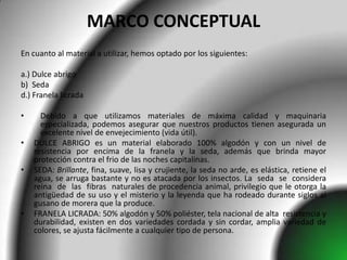 MARCO CONCEPTUAL
En cuanto al material a utilizar, hemos optado por los siguientes:

a.) Dulce abrigo
b) Seda
d.) Franela licrada

•     Debido a que utilizamos materiales de máxima calidad y maquinaria
      especializada, podemos asegurar que nuestros productos tienen asegurada un
      excelente nivel de envejecimiento (vida útil).
•   DULCE ABRIGO es un material elaborado 100% algodón y con un nivel de
    resistencia por encima de la franela y la seda, además que brinda mayor
    protección contra el frio de las noches capitalinas.
•   SEDA: Brillante, fina, suave, lisa y crujiente, la seda no arde, es elástica, retiene el
    agua, se arruga bastante y no es atacada por los insectos. La seda se considera
    reina de las fibras naturales de procedencia animal, privilegio que le otorga la
    antigüedad de su uso y el misterio y la leyenda que ha rodeado durante siglos al
    gusano de morera que la produce.
•   FRANELA LICRADA: 50% algodón y 50% poliéster, tela nacional de alta resistencia y
    durabilidad, existen en dos variedades cordada y sin cordar, amplia variedad de
    colores, se ajusta fácilmente a cualquier tipo de persona.
 