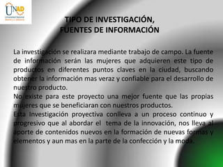 TIPO DE INVESTIGACIÓN,
               FUENTES DE INFORMACIÓN

La investigación se realizara mediante trabajo de campo. La fuente
de información serán las mujeres que adquieren este tipo de
productos en diferentes puntos claves en la ciudad, buscando
obtener la información mas veraz y confiable para el desarrollo de
nuestro producto.
No existe para este proyecto una mejor fuente que las propias
mujeres que se beneficiaran con nuestros productos.
Esta Investigación proyectiva conlleva a un proceso continuo y
progresivo que al abordar el tema de la innovación, nos lleva al
aporte de contenidos nuevos en la formación de nuevas formas y
elementos y aun mas en la parte de la confección y la moda.
 