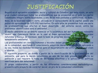 Bogotá es el epicentro económico, social y cultural de Colombia, por esta razón, en esta
gran ciudad convergen todos las problemáticas que se presentan en el país. La capital
colombiana integra veinte localidades, y una de las más pobladas y conflictivas, es Bosa.
Bosa, es la localidad número siete, ubicada en el suroccidente de la capital, posee una
población aproximada de 525.000 habitantes. En esta urbe se presentan toda una serie
de problemáticas que afectan el buen desarrollo del entorno social, entre los
problemas identificados está el ambiental.
El medio ambiente es un ámbito esencial en la existencia del ser humano, es relevante
asumir una Conciencia Verde en la cual el buen aprovechamiento de los recursos
naturales y manejo de residuos, sean la base de progreso social, el trabajo en equipo y
saneamiento ambiental.
Los profesionales en ciencias humanas y sociales deben gestar proyectos en beneficio
de la comunidad, aportando el conocimiento adquirido durante la academia, aplicando a
su vez, todas las medidas necesarias para el mejoramiento del entorno en el cual viven
y laboran.
El siguiente proyecto, se diseña a partir de la identificación de la problemáticas del
ambiente, que para la nación colombiana es uno de los más graves, que afecta su
población y que requiere la toma de decisiones efectivas y la aplicación de políticas
asertivas para dar soluciones.
El grupo colaborativo, a partir de las diferentes consideraciones metodológicas,
presenta este proyecto de carácter social, en pro de la comunidad colombiana.
 