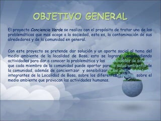 El proyecto Conciencia Verde se realiza con el propósito de tratar una de las
problemáticas que mas acoge a la sociedad, esta es, la contaminación de sus
alrededores y de la comunidad en general.
Con este proyecto se pretende dar solución y un aporte social al tema del
medio ambiente de la localidad de Bosa, esto se lograra emprendiendo
actividades para dar a conocer la problemática y las posibilidades de solución
que cada miembro de la comunidad puede aportar para la salud ambiental de
la comunidad, además de concientizar y sensibilizar a los distintos actores
integrantes de la Localidad de Bosa, sobre los diferentes impactos sobre el
medio ambiente que provocan las actividades humanas.
 