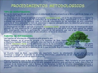 TIPO DE INVESTIGACION.
El tipo de investigación que se utiliza para la elaboración de este proyecto es la Investigación de Campo, y la
Investigacion-Accion.
La Investigación de Campo es aplicada al proyecto Conciencia Verde, con el fin de comprender y resolver la
situación ambiental que presenta la comunidad de la localidad de Bosa, identificando la necesidad y el
problema que presenta en factores como la falta de conocimiento de los individuos de esta comunidad
acerca de el tema ambiental, la falta de soluciones y espacios adecuados para los desechos generados, y el
poco reutilizamiento de materiales reciclables, etc.
La Investigacion-Accion es aplicada al proyecto Conciencia Verde, ya que es un tipo de investigación social
aplicada. En esta investigación el investigador se involucra y es una parte activa como agente de cambio.
Esta investigación implica la participación conjunta de las personas que van a ser beneficiadas para
encontrar soluciones a la necesidad de una conciencia verde en la comunidad.
FUENTES DE INFORMACION.
Las fuentes de información utilizadas en este proyecto son:
Bogotá Humana, en el proyecto dirigido a la localidad de Bosa llamado “Bosa incluyente, ambiental,
productiva y humana”. Esta será utilizada como una fuente de información ya que con este proyecto nuestro
proyecto Conciencia Verde puede informarse acerca de las actividades que se realizaran, siendo una parte
activa y aportante a este proyecto y así estar informados y guiados por estas actividades con el fin de que
nuestro proyecto sea útil en la elaboración de lo que pretende Bogotá humana, y que este pueda servirnos
como una guía.
La Alcaldía Local de Bosa, representa una importante fuente de información ya que esta pretende
fortalecer y apoyar el desarrollo de proyectos ambientales comunitarios, es así como podría orientar la
formación y puesta en acción de nuestro proyecto.
Algunas sociedades como la Red de Desarrollo Sostenible de Colombia, RDS, brindaría un gran aporte a
nuestras fuentes de información ya que en esta, podemos encontrar gran cantidad de redes, como la Red de
Jóvenes, la de Conservación, Uso y Manejo de los Recursos, la Red de Estudios Ambientales Urbanos y
demás, que nos aportan la información y las bases suficientes para la elaboración y éxito de nuestro
proyecto.
 