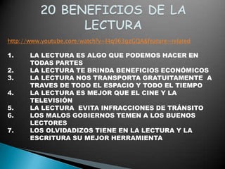 http://www.youtube.com/watch?v=I4q963gzGQA&feature=related

1.     LA LECTURA ES ALGO QUE PODEMOS HACER EN
       TODAS PARTES
2.     LA LECTURA TE BRINDA BENEFICIOS ECONÓMICOS
3.     LA LECTURA NOS TRANSPORTA GRATUITAMENTE A
       TRAVES DE TODO EL ESPACIO Y TODO EL TIEMPO
4.     LA LECTURA ES MEJOR QUE EL CINE Y LA
       TELEVISIÓN
5.     LA LECTURA EVITA INFRACCIONES DE TRÁNSITO
6.     LOS MALOS GOBIERNOS TEMEN A LOS BUENOS
       LECTORES
7.     LOS OLVIDADIZOS TIENE EN LA LECTURA Y LA
       ESCRITURA SU MEJOR HERRAMIENTA
 