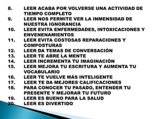 8.    LEER ACABA POR VOLVERSE UNA ACTIVIDAD DE
      TIEMPO COMPLETO
9.    LEER NOS PERMITE VER LA INMENSIDAD DE
      NUESTRA IGNORANCIA
10.   LEER EVITA ENFERMEDADES, INTOXICACIONES Y
      ENVENENAMIENTOS
11.   LEER EVITA COSTOSAS REPARACIONES Y
      COMPOSTURAS
12.   LEER DA TEMAS DE CONVERSACIÓN
13.   LEER TE ABRE LA MENTE
14.   LEER INCREMENTA TU IMAGINACIÓN
15.   LEER MEJORA TU ESCRITURA Y AUMENTA TU
      VOCABULARIO
16.   LEER TE VUELVE MÁS INTELIGENTE
17.   LEER TE DA MEJORES CALIFICACIONES
18.   PARA CONOCER TU PASADO, ENTENDER TU
      PRESENTE Y MEJORAR TU FUTURO
19.   LEER ES BUENO PARA LA SALUD
20.   LEER ES DIVERTIDO
 