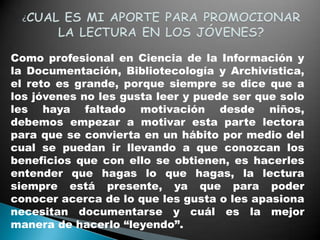 Como profesional en Ciencia de la Información y
la Documentación, Bibliotecología y Archivística,
el reto es grande, porque siempre se dice que a
los jóvenes no les gusta leer y puede ser que solo
les haya faltado motivación desde niños,
debemos empezar a motivar esta parte lectora
para que se convierta en un hábito por medio del
cual se puedan ir llevando a que conozcan los
beneficios que con ello se obtienen, es hacerles
entender que hagas lo que hagas, la lectura
siempre está presente, ya que para poder
conocer acerca de lo que les gusta o les apasiona
necesitan documentarse y cuál es la mejor
manera de hacerlo “leyendo”.
 