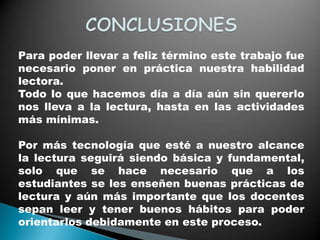 Para poder llevar a feliz término este trabajo fue
necesario poner en práctica nuestra habilidad
lectora.
Todo lo que hacemos día a día aún sin quererlo
nos lleva a la lectura, hasta en las actividades
más mínimas.

Por más tecnología que esté a nuestro alcance
la lectura seguirá siendo básica y fundamental,
solo que se hace necesario que a los
estudiantes se les enseñen buenas prácticas de
lectura y aún más importante que los docentes
sepan leer y tener buenos hábitos para poder
orientarlos debidamente en este proceso.
 