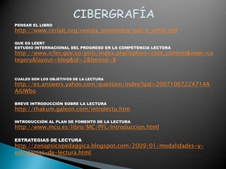PENSAR EL LIBRO
http://www.cerlalc.org/revista_noviembre/pdf/n_art02.pdf

QUE ES LEER?
ESTUDIO INTERNACIONAL DEL PROGRESO EN LA COMPETENCIA LECTORA
http://www.icfes.gov.co/pirls/index.php?option=com_content&view=ca
tegory&layout=blog&id=2&Itemid=8


CUALES SON LOS OBJETIVOS DE LA LECTURA
http://es.answers.yahoo.com/question/index?qid=20071007224714A
AiUWbo

BREVE INTRODUCCIÓN SOBRE LA LECTURA
http://thakum.galeon.com/introlectu.htm

INTRODUCCIÓN AL PLAN DE FOMENTO DE LA LECTURA
http://www.mcu.es/libro/MC/PFL/Introduccion.html

ESTRATEGIAS DE LECTURA
http://zonapsicopedaggica.blogspot.com/2009/01/modalidades-y-
estrategias-de-lectura.html
 