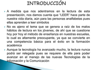    A medida que nos adentramos en la lectura de esta
    presentación, nos damos cuenta que “LEER” hace parte de
    nuestra vida diaria, aún para las personas analfabetas pues
    ellas aprenden a leer símbolos
   No es ajeno el tema que se genera a raíz de los malos
    hábitos de lectura en los jóvenes, de ahí que se cuestione
    hoy por hoy el método de enseñanza en nuestras escuelas,
    lo cual es altamente preocupante, ya que se convierte en
    una competencia básica para el éxito en la formación
    académica
   Aunque la tecnología ha avanzado mucho, la lectura nunca
    podrá ser relegada pues se requiere de ella para poder
    avanzar en el manejo de las nuevas Tecnologías de la
    Información y la Comunicación
 