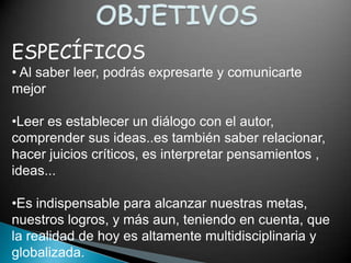 ESPECÍFICOS
• Al saber leer, podrás expresarte y comunicarte
mejor

•Leer es establecer un diálogo con el autor,
comprender sus ideas..es también saber relacionar,
hacer juicios críticos, es interpretar pensamientos ,
ideas...

•Es indispensable para alcanzar nuestras metas,
nuestros logros, y más aun, teniendo en cuenta, que
la realidad de hoy es altamente multidisciplinaria y
globalizada.
 