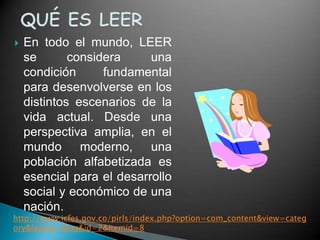    En todo el mundo, LEER
    se       considera     una
    condición      fundamental
    para desenvolverse en los
    distintos escenarios de la
    vida actual. Desde una
    perspectiva amplia, en el
    mundo moderno, una
    población alfabetizada es
    esencial para el desarrollo
    social y económico de una
    nación.
http://www.icfes.gov.co/pirls/index.php?option=com_content&view=categ
ory&layout=blog&id=2&Itemid=8
 