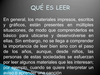 En general, los materiales impresos, escritos
y gráficos, están presentes en múltiples
situaciones, de modo que comprenderlos es
básico para ubicarse y desenvolverse en
ellas. Sin embargo, no se llega a comprender
la importancia de leer bien sino con el paso
de los años, aunque, desde niños, las
personas de estas sociedades se esfuerzan
por leer algunos materiales que les interesan;
por ejemplo, cuando se quiere interpretar un
aviso o aprender una canción
 