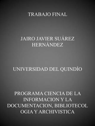 TRABAJO FINAL



    JAIRO JAVIER SUÁREZ
        HERNÁNDEZ



 UNIVERSIDAD DEL QUINDÍO



  PROGRAMA CIENCIA DE LA
     INFORMACION Y LA
DOCUMENTACION, BIBLIOTECOL
    OGIA Y ARCHIVISTICA
 