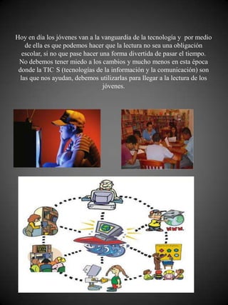 Hoy en día los jóvenes van a la vanguardia de la tecnología y por medio
    de ella es que podemos hacer que la lectura no sea una obligación
   escolar, si no que pase hacer una forma divertida de pasar el tiempo.
 No debemos tener miedo a los cambios y mucho menos en esta época
 donde la TIC S (tecnologías de la información y la comunicación) son
  las que nos ayudan, debemos utilizarlas para llegar a la lectura de los
                                  jóvenes.
 