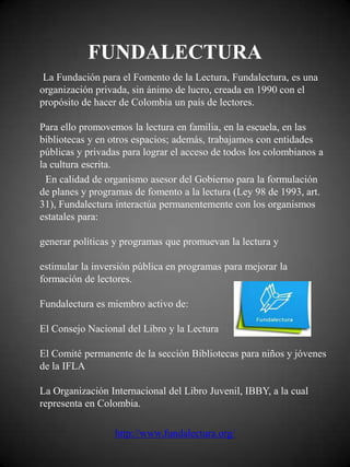 FUNDALECTURA
 La Fundación para el Fomento de la Lectura, Fundalectura, es una
organización privada, sin ánimo de lucro, creada en 1990 con el
propósito de hacer de Colombia un país de lectores.

Para ello promovemos la lectura en familia, en la escuela, en las
bibliotecas y en otros espacios; además, trabajamos con entidades
públicas y privadas para lograr el acceso de todos los colombianos a
la cultura escrita.
  En calidad de organismo asesor del Gobierno para la formulación
de planes y programas de fomento a la lectura (Ley 98 de 1993, art.
31), Fundalectura interactúa permanentemente con los organismos
estatales para:

generar políticas y programas que promuevan la lectura y

estimular la inversión pública en programas para mejorar la
formación de lectores.

Fundalectura es miembro activo de:

El Consejo Nacional del Libro y la Lectura

El Comité permanente de la sección Bibliotecas para niños y jóvenes
de la IFLA

La Organización Internacional del Libro Juvenil, IBBY, a la cual
representa en Colombia.

                  http://www.fundalectura.org/
 
