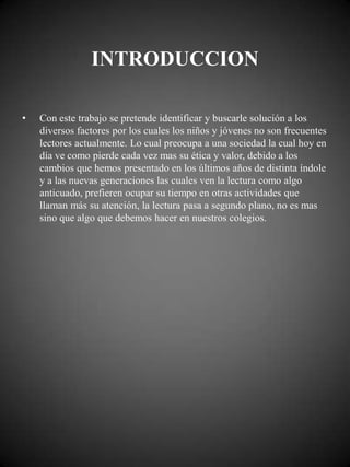 INTRODUCCION

•   Con este trabajo se pretende identificar y buscarle solución a los
    diversos factores por los cuales los niños y jóvenes no son frecuentes
    lectores actualmente. Lo cual preocupa a una sociedad la cual hoy en
    día ve como pierde cada vez mas su ética y valor, debido a los
    cambios que hemos presentado en los últimos años de distinta índole
    y a las nuevas generaciones las cuales ven la lectura como algo
    anticuado, prefieren ocupar su tiempo en otras actividades que
    llaman más su atención, la lectura pasa a segundo plano, no es mas
    sino que algo que debemos hacer en nuestros colegios.
 